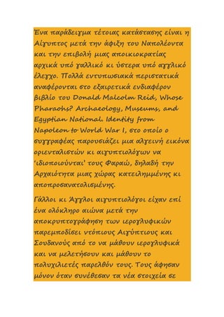 Ένα παράδειγμα τέτοιας κατάστασης είναι η
Αίγυπτος μετά την άφιξη του Ναπολέοντα
και την επιβολή μιας αποικιοκρατίας
αρχικά υπό γαλλικό κι ύστερα υπό αγγλικό
έλεγχο. Πολλά εντυπωσιακά περιστατικά
αναφέρονται στο εξαιρετικά ενδιαφέρον
βιβλίο του Donald Malcolm Reid, Whose
Pharaohs? Archaeology, Museums, and
Egyptian National. Identity from
Napoleon to World War I, στο οποίο ο
συγγραφέας παρουσιάζει μια αλγεινή εικόνα
οριενταλιστών κι αιγυπτιολόγων να
‘ιδιοποιούνται’ τους Φαραώ, δηλαδή την
Αρχαιότητα μιας χώρας κατειλημμένης κι
αποπροσανατολισμένης.
Γάλλοι κι Άγγλοι αιγυπτιολόγοι είχαν επί
ένα ολόκληρο αιώνα μετά την
αποκρυπτογράφηση των ιερογλυφικών
παρεμποδίσει ντόπιους Αιγύπτιους και
Σουδανούς από το να μάθουν ιερογλυφικά
και να μελετήσουν και μάθουν το
πολυχιλιετές παρελθόν τους. Τους άφησαν
μόνον όταν συνέθεσαν τα νέα στοιχεία σε
 