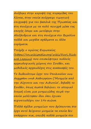 Ανέβηκε στην κορυφή της πυραμίδας του
Χέοπα, στην οποία ανέγραψε τιμητική
επιγραφή για τον βασιλιά της Πρωσσίας και
στη συνέχεια με τα πολύ πενιχρά μέσα της
εποχής έσυρε και μετέφερε στην
Αλεξάνδρεια και στη συνέχεια στο Βερολίνο
πολλά και μεγάλα αγάλματα κι άλλα
ευρήματα.
Υπήρξε ο πρώτος Ευρωπαίος
(https://en.wikipedia.org/wiki/Karl_Rich
ard_Lepsius) που επισκέφτηκε πολλούς
αρχαιολογικούς χώρους στο Σουδάν, και
μεθοδικός αρχαιολόγος στις ανασκαφές του.
Το δωδεκάτομο έργο του Denkmäler aus
Aegypten und Aethiopien (‘Μνημεία από
την Αίγυπτο και την Αιθιοπία’, δηλαδή το
Σουδάν, όπως σωστά δηλώνει το ιστορικό
όνομα) είναι μια μνημειώδης σειρά την
οποία μελέτησαν όλοι όσοι έγιναν
αιγυπτιολόγοι τον 19ο αιώνα.
Πολλά σχέδια μνημείων που βρίσκονται στο
έργο αυτό δείχνουν μνημεία τα οποία δεν
υπάρχουν πια, επειδή πολλά μνημεία στο
 
