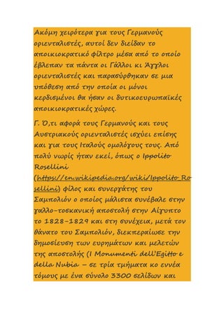 Ακόμη χειρότερα για τους Γερμανούς
οριενταλιστές, αυτοί δεν διείδαν το
αποικιοκρατικό φίλτρο μέσα από το οποίο
έβλεπαν τα πάντα οι Γάλλοι κι Άγγλοι
οριενταλιστές και παρασύρθηκαν σε μια
υπόθεση από την οποία οι μόνοι
κερδισμένοι θα ήσαν οι δυτικοευρωπαϊκές
αποικιοκρατικές χώρες.
Γ. Ό,τι αφορά τους Γερμανούς και τους
Αυστριακούς οριενταλιστές ισχύει επίσης
και για τους Ιταλούς ομολόγους τους. Από
πολύ νωρίς ήταν εκεί, όπως ο Ippolito
Rosellini
(https://en.wikipedia.org/wiki/Ippolito_Ro
sellini) φίλος και συνεργάτης του
Σαμπολιόν ο οποίος μάλιστα συνέβαλε στην
γαλλο-τοσκανική αποστολή στην Αίγυπτο
το 1828-1829 και στη συνέχεια, μετά τον
θάνατο του Σαμπολιόν, διεκπεραίωσε την
δημοσίευση των ευρημάτων και μελετών
της αποστολής (I Monumenti dell’Egitto e
della Nubia – σε τρία τμήματα κο εννέα
τόμους με ένα σύνολο 3300 σελίδων και
 