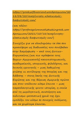 https://greeksoftheorient.wordpress.com/20
18/08/20/αναγέννηση-κλασικισμός-
διαφωτισμός-am/
(και πλέον:
https://profmegalommatistextsingreek.wor
dpress.com/2021/10/18/αναγέννηση-
κλασικισμός-διαφωτισμός-am/)
Συνεχίζω για να ολοκληρώσω τα όσα σου
προανέφερα ως διαδικασίες που συνέβαλαν
στην διαμόρφωση – από τους Δυτικο-
Ευρωπαίους (και πιο πρόσφατα τους
Βορειο-Αμερικανούς) πανεπιστημιακούς,
ακαδημαϊκούς, ιστορικούς, φιλολόγους, και
λοιπούς ερευνητές – μιας λαθεμένης
γνώσης κι αντίληψης της Ιστορίας και της
διάδοσης – στους λαούς της Δυτικής
Ευρώπης και της Βόρειας Αμερικής πρώτα
και στον υπόλοιπο κόσμο έπειτα – μιας
παραπλανητικής ψευτο-ιστορίας, η οποία
από τη μεροληπτική, ανιστόρητη και
πολιτισμο-ρατσιστική χροιά της έχει
εμπλέξει τον κόσμο σε συνεχείς πολέμους,
και τα χειρότερα έπονται.
 
