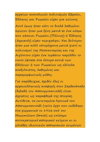 αρχαίων ανατολικών πολιτισμών Εβραίοι,
Έλληνες και Ρωμαίοι είχαν για κείνους.
Αυτό όμως ήταν κάτι το διπλά λαθεμένο:
πρωτον ήταν μια ξένη ματιά σε ένα κόσμο
που κάποιοι Ρωμαίοι (Πλίνιος) ή Έλληνες
(Αρριανός) είχαν περιγράψει. Και δεύτερον
ήταν μια πολύ υστερόχρονη ματιά γιατί οι
πολιτισμοί της Μεσοποταμίας και της
Αιγύπτου είχαν ένα τεράστιο παρελθόν το
οποίο έφτασε στα ύστερα αυτιά των
Ελλήνων ή των Ρωμαίων ως ολότελα
αναξιόπιστος, λαθεμένος και
παραμορφωτικός μύθος.
Για παράδειγμα, σχεδόν όλες οι
αρχαιοελληνικές αναφορές στον Σαρδανάπαλο
(δηλαδή τον Ασσουρμπανιπάλ) είναι
άχρηστες ως παραφθορά της Ιστορίας.
Αντίθετα, τα εκτεταμένα Χρονικά του
Ασσουρμπανιπάλ (τρίτο έργο που εκδόθηκε
στα γερμανικά το 1916 από τον
Maximilian Streck) ως επίσημο
αυτοκρατορικό ασσυριακό κείμενο κι οι
χιλιάδες ιδιωτικών ασσυριακών κειμένων
 