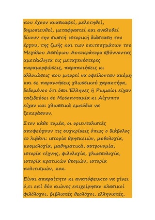 που έχουν ανασκαφεί, μελετηθεί,
δημοσιευθεί, μεταφραστεί και αναλυθεί
δίνουν την σωστή ιστορική διάσταση του
έργου, της ζωής και των επιτευγμάτων του
Μεγάλου Ασσύριου Αυτοκράτορα σβύννοντας
αμετάκλητα τις μεταγενέστερες
παραμορφώσεις, παραποιήσεις κι
αλλοιώσεις που μπορεί να οφείλονταν ακόμη
και σε παρανοήσεις γλωσσικού χαρακτήρα,
δεδομένου ότι όσοι Έλληνες ή Ρωμαίοι είχαν
ταξιδεύσει σε Μεσοποταμία κι Αίγυπτο
είχαν και γλωσσικά εμπόδια να
ξεπεράσουν.
Στον κάθε τομέα, οι οριενταλιστές
αποφεύγουν τις συγκρίσεις όπως ο διάβολος
το λιβάνι: ιστορία θρησκειών, μυθολογία,
κοσμολογία, μαθηματικά, αστρονομία,
ιστορία τέχνης, φιλολογία, γλωσσολογία,
ιστορία κρατικών θεσμών, ιστορία
πολιτισμών, κοκ.
Είναι απαραίτητο κι αναπόφευκτο να γίνει
ό,τι επί δύο αιώνες επιχείρησαν κλασικοί
φιλόλογοι, βιβλιστές θεολόγοι, ελληνιστές,
 