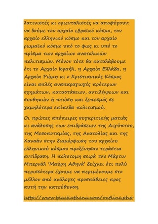 λατινιστές κι οριενταλιστές να αποφύγουν:
να δούμε τον αρχαίο εβραϊκό κόσμο, τον
αρχαίο ελληνικό κόσμο και τον αρχαίο
ρωμαϊκό κόσμο υπό το φως κι υπό το
πρίσμα των αρχαίων ανατολικών
πολιτισμών. Μόνον τότε θα καταλάβουμε
ότι το Αρχαίο Ισραήλ, η Αρχαία Ελλάδα, η
Αρχαία Ρώμη κι ο Χριστιανικός Κόσμος
είναι απλές αναπαραγωγές πρότερων
σχημάτων, καταστάσεων, αντιλήψεων και
συνθηκών ή πτώση και ξεπεσμός σε
χαμηλότερα επίπεδα πολιτισμού.
Οι πρώτες απόπειρες συγκριτικής ματιάς
κι ανάλυσης των επιδράσεων της Αιγύπτου,
της Μεσοποταμίας, της Ανατολίας και της
Χαναάν στην διαμόρφωση του αρχαίου
ελληνικού κόσμου προξένησαν τεράστια
αντίδραση. Η πολυτομη σειρά του Μάρτιν
Μπερνάλ ‘Μαύρη Αθηνά’ δείχνει ότι πολύ
περισσότερα έχουμε να περιμένουμε στο
μέλλον από ανάλογες προσπάθειες προς
αυτή την κατεύθυνση.
http://www.blackathena.com/outline.php
 