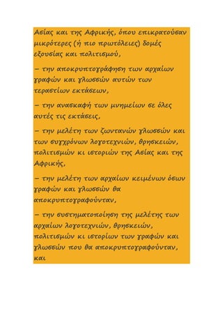 Ασίας και της Αφρικής, όπου επικρατούσαν
μικρότερες (ή πιο πρωτόλειες) δομές
εξουσίας και πολιτισμού,
– την αποκρυπτογράφηση των αρχαίων
γραφών και γλωσσών αυτών των
τεραστίων εκτάσεων,
– την ανασκαφή των μνημείων σε όλες
αυτές τις εκτάσεις,
– την μελέτη των ζωντανών γλωσσών και
των συγχρόνων λογοτεχνιών, θρησκειών,
πολιτισμών κι ιστοριών της Ασίας και της
Αφρικής,
– την μελέτη των αρχαίων κειμένων όσων
γραφών και γλωσσών θα
αποκρυπτογραφούνταν,
– την συστηματοποίηση της μελέτης των
αρχαίων λογοτεχνιών, θρησκειών,
πολιτισμών κι ιστορίων των γραφών και
γλωσσών που θα αποκρυπτογραφούνταν,
και
 
