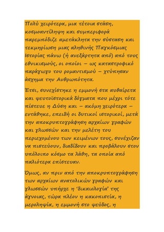 Πολύ χειρότερα, μια τέτοια στάση,
κοσμοαντίληψη και συμπεριφορά
παρεμπόδιζε αμετάκλητα την σύσταση και
τεκμηρίωση μιας αληθινής Παγκόσμιας
Ιστορίας πάνω (ή ανεξάρτητα από) από τους
εθνικισμούς, οι οποίοι – ως καταστροφικό
παράγωγο του ρομαντισμού – χτύπησαν
άσχημα την Ανθρωπότητα.
Έτσι, συνεχίστηκε η εμμονή στα αυθαίρετα
και ψευτοϊστορικά δόγματα που μέχρι τότε
πίστευε η Δύση και – ακόμη χειρότερα –
εντάθηκε, επειδή οι δυτικοί ιστορικοί, μετά
την αποκρυπτογράφηση αρχαίων γραφών
και γλωσσών και την μελέτη του
περιεχομένου των κειμένων τους, συνέχιζαν
να πιστεύουν, διαδίδουν και προβάλουν στον
υπόλοιπο κόσμο τα λάθη, τα οποία από
παλιότερα επίστευαν.
Όμως, αν πριν από την αποκρυπτογράφηση
των αρχαίων ανατολικών γραφών και
γλωσσών υπήρχε η ‘δικαιολογία’ της
άγνοιας, τώρα πλέον η κακοπιστία, η
μεροληψία, η εμμονή στο ψεύδος, η
 