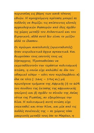 περιουσίας εις βάρος των κατά τόπους
εθνών. Η προηγούμενη πρόταση μπορεί σε
πολλούς να θυμίζει τις απίστευτες κλοπές
αρχαιολογικών θησαυρών από όλες σχεδόν
τις χώρες μεταξύ του Ατλαντικού και του
Ειρηνικού, αλλά αυτό δεν είναι το μείζον
αλλά το έλασσον.
Οι πρώιμοι ανατολιστές (οριενταλιστές)
ήταν κυριολεκτικά άγρια αρπακτικά. Και
θεωρούσαν τους εαυτούς τους ως
λήσταρχους. Προσπαθούσαν να
εκμεταλλευτούν την τεράστια πολιτισμική
πτώση, η οποία είχε απλώθεί σε όλο τον
ισλαμικό κόσμο – κάτι που περιλαμβάνει α)
όλα τα τότε (: 16ος – 19ος αι.) μή
πρωτόγονα τμήματα της Αφρικής (ή το 60%
του συνόλου της έκτασης της αφρικανικής
ηπείρου) και β) σχεδόν το σύνολο της Ασίας
νότια της Ρωσσίας, αν εξαιρέσουμε την
Κίνα. Η πολιτισμική αυτή πτώση είχε
επεκταθεί και στην Κίνα, και μία από τις
πολλές συνέπειές της – σε χώρους τόσο
μακρινούς μεταξύ τους όσο το Μαρόκο, η
 