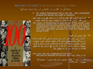   MICHAEL H. HART  in his book on Ratings of Men  ميخائيل ه  . هارت در كتابش در رتبه بندي انسانها He ranked Mohammed first in the list,  who contributed towards the benefit and uplift of mankind: او محمد  ( صلي الله عليه و اله )  را در ابتداي فهرست خود جاي مي دهد ، كسي كه به تعالي و منفعت نوع بشركمك نموده :   " My choice of Muhammad to lead the list of the world's most influential persons may surprise some readers and may be questioned by others, but he was the only man in history who was supremely successful on both the religious and secular levels."  وي سپس مي گويد :  انتخاب من براي جاي دادن نام محمد  ( صلي الله عليه و اله )  در سرآغاز شخصيتهاي تاثير گذار جهان ممكن است موجب تعجب بعضي خوانندگان گردد و ممكن است براي ديگران سووال برانگيز باشد ، اما او در تاريخ تنها مردي بود كه فوق العاده در دو بعد دين و دنيا موفق بود  .  “ (M.H. Hart, THE 100: A RANKING OF THE MOST INFLUENTIAL PERSONS IN HISTORY, New York, 1978, p. 33) م . ه . هارت در كتاب  “   100  شخصيت تاثير گذار تاريخ  “ ، صفحه  33 ، نيويورك ،   چاپ  1978  . 