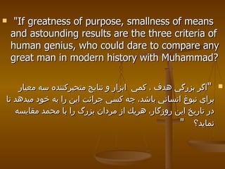 "If greatness of purpose, smallness of means and astounding results are the three criteria of human genius, who could dare to compare any great man in modern history with Muhammad? " اگر بزرگي هدف ، كمي  ابزار و نتايج متحيركننده سه معيار براي نبوغ انساني باشد، چه كسي جرائت اين را به خود ميدهد تا در تاريخ اين روزگار، هريك از مردان بزرگ را با محمد مقايسه نمايد؟  " 