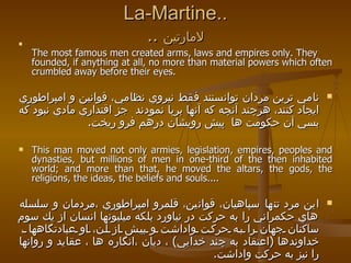 La-Martine.. ..  لامارتين The most famous men created arms, laws and empires only. They founded, if anything at all, no more than material powers which often crumbled away before their eyes. نامي ترين مردان توانستند فقط نيروي نظامي، قوانين و امپراطوري ايجاد كنند، هرچند آنچه كه آنها برپا نمودند  جز اقتداري مادي نبود كه بسي آن حكومت ها  پيش رويشان درهم فرو ريخت . This man moved not only armies, legislation, empires, peoples and dynasties, but millions of men in one-third of the then inhabited world; and more than that, he moved the altars, the gods, the religions, the ideas, the beliefs and souls....  اين مرد تنها سپاهيان، قوانين، قلمرو امپراطوري ،مردمان و سلسله هاي حكمراني را به حركت در نياورد بلكه ميليونها انسان از يك سوم ساكنان جهان را به حركت واداشت و بيش از آن، او عبادتگاهها ، خداوندها  ( اعتقاد به چند خدايي )  ، ديان ،انگاره ها ، عقايد و روانها را نيز به حركت واداشت .   