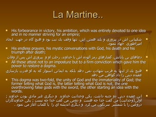 La Martine.. His forbearance in victory, his ambition, which was entirely devoted to one idea and in no manner striving for an empire;  شكيبايي اش در پيروزي و بلند همتي اش، تنها وقف يك نيت بود و هيچ گاه در جهت  ايجاد امپراطوري  جهاد ننمود .  His endless prayers, his mystic conversations with God, his death and his triumph after death;  دعاهاي بي پايانش، گفتارهاي رمز آلوده اش با خداوند، رحلت او و  پيروزي اش پس از وفات All these attest not to an imposture but to a firm conviction which gave him the power to restore a dogma.  هيچ يك از اينها به فريب شهادت نمي دهد بلكه به ايماني استوار كه به او قدرت بازسازي عقيده ديني را داد گواهي مي دهد  This dogma was two-fold, the unity of God and the immateriality of God; the former telling what God is, the latter telling what God is not; the one overthrowing false gods with the sword, the other starting an idea with the words. اين عقيده ديني دو جنبه داشت، يكي وحدانيت خداوند  و ديگري غير مادي بودن خداوند  ;   اولي ( وحدانيت )  مي گفت خدا چه هست  و دومي مي گفت خدا چه نيست  ;   يكي خداوندگاران دروغين را با شمشير  سرنگون مي كرد  و ديگري انديشه اي را  با كلمات آغاز مي نمود  . 