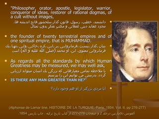 (Alphonse de Lamar tine, HISTOIRE DE LA TURQUIE, Paris, 1854, Vol. II, pp 276-277) آلفونس دلامارتين درجلد  2  و صفحات  276-277  از كتاب تاريخ تركيه ، چاپ پاريس  1854.   "Philosopher, orator, apostle, legislator, warrior, conqueror of ideas, restorer of rational dogmas, of a cult without images,  دانشمند، خطيب، رسول، قانون گذار،سلحشور،فاتح انديشه ها، مجدٍد عقايد ديني عقلاني و مكتبٍ تفكرٍٍ بدون تمثال  the founder of twenty terrestrial empires and of one spiritual empire, that is   MUHAMMAD. بنيان گذار بيست فرمانروايي بر اين كره خاكي ولي تنها يك فرمانروايي معنوي، اين، او محمد  ( صلي الله عليه و اله )  است As regards all the standards by which Human Greatness may be measured, we may well ask,  با ملاحظه تمامي معيارهايي كه بزرگي يك انسان ميتواند ارزيابي گردد، بدرستي مي توانيم اين را بپرسيم IS THERE ANY MAN GREATER THAN HE?" آيا مردي بزرگتر از او هم وجود دارد‌؟   