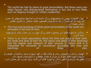 The world has had its share of great personalities. But these were one-sided figures who distinguished themselves in but one or two fields, such as religious thought or military leadership. جهان همواره سهمي از شخصيتهاي بزرگ داشته است . اما اينها شخصيتهاي تك بعدي اي بوده اند كه عمدتا در يك يا دو ميدان همچون عقايد مذهبي يا رهبري نظامي متمايز نموده اند .  The lives and teachings of these great personalities of the world are shrouded in the mist of time. زندگاني و آموزه هاي اين شخصيت هاي بزرگ جهان در زير حجاب غبار تاريخ نهفته شده است . There is so much speculation about the time and place of their birth, the mode and style of their life, the nature and detail of their teachings and the degree and measure of their success or failure that it is impossible for humanity to reconstruct accurately the lives and teachings of these men. ابهامات زيادي درخصوص زمان و مكان ولادت آنها، شيوه و سبك زندگيشان، طبيعت و جزئيات آموزه هاي آنها و نيز ميزان و مقدار موفقيت يا شكستشان وجود دارد بطوريكه بازسازي دقيق زندگي و آموزه هاي اين افراد براي بشريت غير ممكن است .   