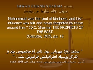 DIWAN CHAND SHARMA  wrote: ديوان  چاند شارما  مي نويسد : "Muhammad was the soul of kindness, and his influence was felt and never forgotten by those around him." (D.C. Sharma, THE PROPHETS OF THE EAST, Calcutta, 1935, pp. 12)   "  محمد روح مهرباني بود، تاثير او محسوس بود و هرگز بوسيله اطرافيانش فراموش نشد ‬ .  " ( د . س  .  شارما در كتاب پيامبر مشرق زمين، صفحه ي  12 ، چاپ  1935 ، كلكته )  