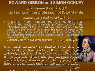 EDWARD GIBBON and SIMON OCKLEY   ادوارد گيبون و سيمون آكلي speaking on the profession of ISLAM write: در اعتراف به اسلام مي نويسند : "'I BELIEVE IN ONE GOD, AND MAHOMET, AN APOSTLE OF GOD' is the simple and invariable profession of Islam. The intellectual image of the Deity has never been degraded by any visible idol; the honor of the Prophet has never transgressed the measure of human virtues; and his living precepts have restrained the gratitude of his disciples within the bounds of reason and religion."  (HISTORY OF THE SARACEN EMPIRES , London , 1870, p.54) من به يك خداي واحد اعتقاد دارم و محمد  ( صلي الله عليه و اله )   به عنوان پيامبر خدا، يك اقرار ساده و تغييرناپذير از اسلام است .  تصوير عقلاني از خداوند كه هرگز به انداز‬ّة بتها وخدايان تصويري مصنوع بشر، تقليل نيافته و شرافت پيامبر هرگز   از درجه پاكدامني وتقواي انساني  تجاوز ننموده است و   قواعد اخلاقي زندگيش ارزش  پيروانش در حيطه استدلال و آيين را حفظ نموده .  ( تاريخ فرمانروايان عرب ،صفحه ي  54  ،چاپ لندن ،  1870) 