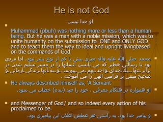 He is not God او خدا نيست   Muhammad (pbuh) was nothing more or less than a human being.  But he was a man with a noble mission, which was to unite humanity on the submission to  ONE and ONLY GOD and to teach them the way to ideal and upright livingbased on the commands of God.  محمد   صلي الله عليه واله چيزي بيش يا كم از نوع بشر نبود .  اما مردي بود با رسالتي خطير كه مي بايست انسانها را در مسير تسليم شدن در برابر تنها  يك خداي واحد بهم مي پيوست و به آنها زندگي آرماني و صحيح مبتني بر فرامين الهي را مي آموخت  . He always described himself as, 'A Servant او همواره در هنگام معرفي ، خود را عبد  ( بنده )  خطاب مي نمود . and Messenger of God,' and so indeed every action of his proclaimed to be. و پيامبر خدا بود، به راستي هر عملش اعلان اين پيامبري بود . 