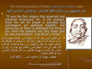The famous poetess of India,  SAROJINI NAIDU  says: يكي ازمشهورترين شاعره هاي هندينام  ,   ساروجيني نايدو مي گويد :   "It was the first religion that preached and practiced democracy; for, in the mosque, when the call for prayer is sounded and worshippers are gathered together, the democracy of Islam is embodied five times a day when the peasant and king kneel side by side and proclaim: 'God Alone is Great'...   اين اولين آييني بود كه به دموكراسي  وعظ نموده و آن را به مرحله اجرا درآورد، چرا كه در مسجد، آن هنگام كه صداي دعوت به نماز به گوش مي رسد و عبادت كنندگان گرد هم مي آيند، دموكراسي اسلام پنج نوبت در روز در زماني كه رعيت و شهريار همگي در كنار يكريگر زانو مي زنند و اعلام ميكنند : ‘  عظمت تنها از آن خداوند است  .... ’ ( الله اكبر )  به تجسم در مي آيد . 