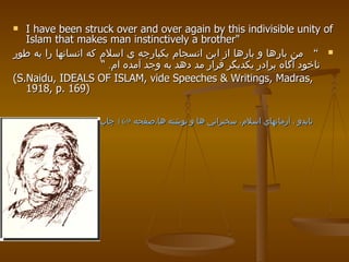 I have been struck over and over again by this indivisible unity of Islam that makes man instinctively a brother"  “   من بارها و بارها از اين انسجام يكپارچه ي اسلام كه انسانها را به طور ناخود آگاه برادر يكديگر قرار مد دهد به وجد آمده ام .  “   (S.Naidu, IDEALS OF ISLAM, vide Speeches & Writings, Madras, 1918, p. 169) نايدو ، آرمانهاي اسلام، سخنراني ها و نوشته ها،صفحه  169  چاپ  1918 . 