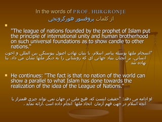 In the words of  PROF. HURGRONJE از كلمات  پروفسور هورگرونجي "The league of nations founded by the prophet of Islam put the principle of international unity and human brotherhood on such universal foundations as to show candle to other nations.“ " انسجام ملتها بوسيله پيامبر اسلام، با بنيان نهادن اصول ييوستگي بين المللي و اخوت انساني، بر آنچنان بنياد جهاني اي كه روشنايي را به ديگر ملتها نشان مي داد، بنا نهاده شد  “   He continues: "The fact is that no nation of the world can show a parallel to what Islam has done towards the realization of the idea of the League of Nations.“ او ادامه مي دهد :  “ حقيقت اينست كه، هيچ ملتي در جهان نمي تواند چيزي همتراز با آنچه اسلام در جهت فهم آرمان  اتحاد ملتها  انجام داده است   ،ارائه نمايد   . 