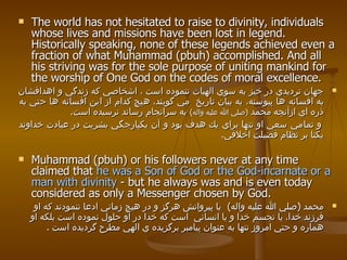 The world has not hesitated to raise to divinity, individuals whose lives and missions have been lost in legend. Historically speaking, none of these legends achieved even a fraction of what Muhammad (pbuh) accomplished. And all his striving was for the sole purpose of uniting mankind for the worship of One God on the codes of moral excellence.  جهان ترديدي در خيز به سوي الهيات ننموده است ، اشخاصي كه زندگي و اهدافشان به افسانه ها پيوسته، به بيان تاريخ  مي گويند، هيچ كدام از اين افسانه ها حتي به ذره اي ازآنچه محمد  ( صلي الله عليه واله )   به سرانجام رساند نرسيده است .  و تمامي سعي او تنها براي يك هدف بود و آن يكپارجگي بشريت در عبادت خداوند يكتا بر نظام فضيلت اخلاقي . Muhammad (pbuh) or his followers never at any time claimed that  he was a Son of God or the God-incarnate or a man with divinity  - but he always was and is even today considered as only a Messenger chosen by God. محمد  ( صلي الله عليه واله )   يا پيروانش هرگز و در هيچ زماني ادعا ننمودند كه او فرزند خدا، يا تجسم خدا و يا انساني  است كه خدا در او حلول نموده   است بلكه او هماره و حتي امروز تنها به عنوان پيامبر برگزيده ي الهي مطرح گرديده   است  . 
