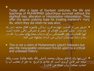 Today after a lapse of fourteen centuries, the life and teachings of MUHAMMAD (pbuh)have survived without the slightest loss, alteration or interpolation interpolation. They offer the same undying hope for treating mankind's many ills, which they did when he was alive.   امروز پس از گذشت چهارده قرن، زندگي وآموزه هاي محمد  ( صلي الله عليه واله )   بدون كمترين فقدان و  تغيير و تصرفي باقي مانده است .  آنها همان آرزوي هميشگي براي درمان بيماريهاي بشر را، كه در زمان زنده بودنشان ارزاني مي كردند پيشنهاد مي كنند .  This is not a claim of Muhammad's (pbuh) followers but also the inescapable conclusion forced upon by a critical and unbiased history. اين تنها يك ادعاي پيروان محمد  ( صلي الله عليه واله )  نيست بلكه نتيجه غير قابل گريزي است كه نقادي و تاريخ  به دور از تعصب آن را حمايت ميكند (  برآن صحه مي گذارد ) . 