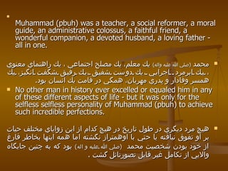 Muhammad (pbuh) was a teacher, a social reformer, a moral guide, an administrative colossus, a faithful friend, a wonderful companion, a devoted husband, a loving father - all in one.  محمد  ( صلي الله عليه واله )   يك معلم، يك مصلح اجتماعي ، يك راهنماي معنوي ، يك ابرمرد  اجرايي ،يك دوست شفيق ،يك رفيق شگفت انگيز، يك همسر وفادار و پدري مهربان، همگي در قامت يك انسان بود . No other man in history ever excelled or equaled him in any of these different aspects of life - but it was only for the selfless selfless personality of Muhammad (pbuh) to achieve such incredible perfections. هيچ مرد ديگري در طول تاريخ در هيچ كدام از اين زواياي مختلف حيات بر او تفوق نيافته يا حتي با اوهمتراز نگشته اما همه اينها بخاطر فارغ از خود بودن شخصيت محمد  ( صلي الله عليه و اله )   بود كه به چنين جايگاه والايي از تكامل غير قابل تصورنائل گشت  .  