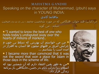 MAHATMA GANDHI   Speaking on the character of Muhammad, (pbuh) says in YOUNG INDIA: ماهاتما گاندي در  ( كتاب )  هند جوان  هنگامي كه در مورد شخصيت محمد  (  صلي الله عليه واله  ) صحبت ميكند ، مي گويد  :  "I wanted to know the best of one who holds today's undisputed sway over the hearts of millions of mankind.. من مي خواستم آن بهتريني كه تسلط بي چون و چرايش امروز بر قلبهاي ميليون ها انسان به اهتزاز در آمده است را بشناسم  ...  I became more than convinced that it was not the sword that won a place for Islam in those days in the scheme of life.   من به طور يقين اعتقاد دارم كه آن شمشير نبود كه اسلام  را درآن ايام در چنين جايگاهي از برنامه زندگي قرار داد .  