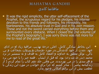 MAHATMA GANDHI ماهاتما گاندي   It was the rigid simplicity, the utter self-effacement of the Prophet, the scrupulous regard for his pledges, his intense devotion to this friends and followers, his intrepidity, his fearlessness, his absolute trust in God and in his own mission. These and not the sword carried everything before them and surmounted every obstacle. When I closed the 2nd volume (of the Prophet's biography), I was sorry there was not more for me to read of the great life." اين بخاطر سادگي كامل،   اعلي درجة تهذيب، مراقبة زياد او در اداي  عهد ،شدت از خود گذشتگي در مورد دوستان و پيروان، شجاعت و بي باكي، توكل مطلق به خداوند و اعتقاد كامل به هدف و نه شمشير در نزد محمد   ( صلي الله عليه و اله )   بود، كه قبل از ايشان ، همه چيز را با خود مي برد و هر سدي را در مي نورديدند، من وقتي جلد دوم كتاب را تمام كردم  (  از زندگينامه پيامبر  )  ، متاثر گشتم كه چرا براي خواندن در مورد اين زندگي با عظمت بيش از اين برايم امكاني وجود ندارد . 