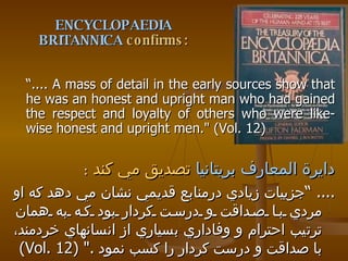 ENCYCLOPAEDIA BRITANNICA  confirms: “ .... A mass of detail in the early sources show that he was an honest and upright man who had gained the respect and loyalty of others who were like-wise honest and upright men." (Vol. 12) دايرة المعارف بريتانيا   تصديق مي كند   : .... “ جزييات زيادي درمنابع قديمي نشان مي دهد كه او مردي با صداقت و درست كردار بود كه به همان ترتيب احترام و وفاداري بسياري از انسانهاي خردمند، با صداقت و درست كردار را كسب نمود  ." (Vol. 12) 