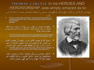 THOMAS CARLYLE  in his HEROES AND HEROWORSHIP, was simply amazed as to: توماس كارلايل در  ( كتاب قهرمانان و قهرمان پرستي  ) حقيقتا متعجب شده تا آنجا كه مي گويد  : "How one man single-handedly, could weld warring tribes and wandering Bedouins into a most powerful and civilized nation in less than two decades." چطوريك انسان به تنهايي مي تواند در كمتر از دو دهه، قبايل در حال نزاع و اعراب بيابانگرد را به امتي قدرتمند و متمدن مبدل نمايد .  "The lies (Western slander) which well-meaning zeal has heaped round this man (Muhammad) are disgraceful to ourselves only." دروغ ها و تهمت هاي غرب، ملهم از تعصب هاي بي معني كه پيرامون اين مرد صورت گرفته  (  درجهت خدشه دار كردن چهره او )   فقط موجب خفت خود ماست . "A silent great soul, one of that who cannot but be earnest. He was to kindle the world, the world’s Maker had ordered so.“  داراي روحي بزرگ وآرام، اما درعين حال سختكوش و جدي، خالق هستي به او اينگونه امر نموده بود كه جهان را به نور الهي روشن نمايد . 