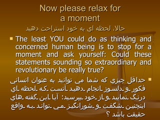 Now please relax for a moment حالا، لحظه اي به خود استراحت دهيد   The least YOU could do as thinking and concerned human being is to stop for a moment and ask yourself: Could these statements sounding so extraordinary and revolutionary be really true?  حداقل چيزي كه شما مي توانيد به عنوان انساني فكور و دلسوز انجام دهيد آنست كه لحظه اي درنگ نماييد و از خود بپرسيد :  آيا اين گفته هاي اينچنين شگفت و شورانگيز مي تواند به واقع حقيقت باشد ؟  