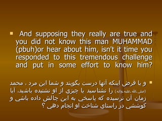 And supposing they really are true and you did not know this man MUHAMMAD (pbuh)or hear about him, isn't it time you responded to this tremendous challenge and put in some effort to know him? و با فرض اينكه آنها درست بگويند و شما اين مرد ، محمد  ( صلي الله عليه واله )   را نشناسيد يا چيزي از او نشنيده باشيد، آيا زمان آن نرسيده كه پاسخي به اين چالش داده باشي و كوششي در راستاي شناخت او انجام دهي ؟  