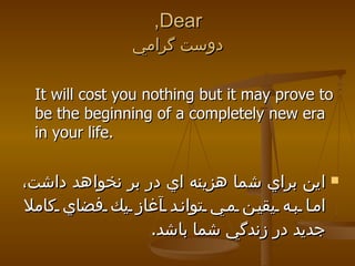 Dear, دوست گرامي It will cost you nothing but it may prove to be the beginning of a completely new era in your life. اين براي شما هزينه اي در بر نخواهد داشت، اما به يقين مي تواند آغاز يك فضاي كاملا جديد در زندگي شما باشد .  