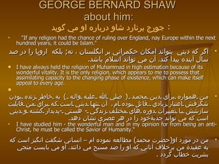 GEORGE BERNARD SHAW  about him: "If any religion had the chance of ruling over England, nay Europe within the next hundred years, it could be Islam." اگر كه ديني  بتواند امكان حكمراني بر انگلستان ، نه ;   بلكه  اروپا را در صد سال آينده پيدا كند، آن مي تواند اسلام باشد . I have always held the religion of Muhammad in high estimation because of its wonderful vitality. It is the only religion, which appears to me to possess that assimilating capacity to the changing phase of existence, which can make itself appeal to every age. من همواره براي دين محمد  (  صلي الله عليه واله  )  به خاطر زنده بودن شگرفش اعتبار زيادي  قائل بوده ام .  آن تنها ديني است كه براي من قابليت سازشش با تغييرات دوره هاي مختلف زندگي  -  هستي  - پديدار گشته و ديني است كه مي تواند جذبةخود را در هر عصري نشان دهد . I have studied him - the wonderful man and in my opinion for from being an anti-Christ, he must be called the Savior of Humanity.“ من در مورد او ( حضرت محمد )  مطالعه نموده ام – انساني شگفت انگيز است كه به عقيدة من برخلاف آناني كه او را ضد مسيح مي دانند، او مي بايست منجي بشريت خطاب گردد  . جورج برنارد شاو درباره او مي گويد   : 