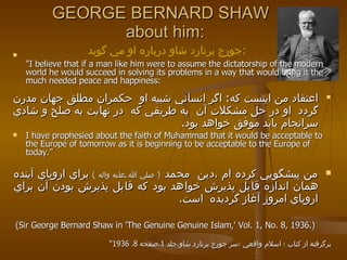 "I believe that if a man like him were to assume the dictatorship of the modern world he would succeed in solving its problems in a way that would bring it the much needed peace and happiness:  اعتقاد من اينست كه :   اگر انساني شبيه او  حكمران مطلق جهان مدرن گردد  او در حل مشكلات آن  به طريقي كه  در نهايت به صلح و شادي سرانجام يابد موفق خواهد بود .  I have prophesied about the faith of Muhammad that it would be acceptable to the Europe of tomorrow as it is beginning to be acceptable to the Europe of today.” من پيشگويي كرده ام ،دين  محمد  (  صلي الله عليه واله  )   براي اروپاي آينده همان اندازه قابل پذيرش خواهد بود كه قابل پذيرش بودن آن براي اروپاي امروز آغاز گرديده  است .   (Sir George Bernard Shaw in 'The Genuine Genuine Islam,' Vol. 1, No. 8, 1936.) برگرفته از كتاب ؛ اسلام واقعي ؛سر جورج برنارد شاو،جلد  1 ،صفحه  8 ،  1936 " GEORGE BERNARD SHAW   about him: جورج برنارد شاو درباره او مي گويد  : 