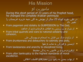 His Mission ماموريت او During this short period of 23 years of his Prophet hood, he changed the complete Arabian peninsula در طي دوره كوتاه  23  سال از نبوتش به كلي شبه جزيره عربستان را تغيير   داد   From paganism and idolatry to SUBMISSION to The God, از شرك و بت پرستي به اطاعت و فرمانبرداري از خداوند   From tribal quarrels and wars to national solidarity and cohesion, از نزاع و جنگ بين قبايل به انسجام و پيوستگي ملي  From drunkenness and debauchery to sobriety and piety,  ازمستي و هرزگي به متانت و تقوا   From lawlessness and anarchy to disciplined living, ازهرج و مرج و بي قانوني به زندگي منضبط   From utter bankruptcy to the highest standards of moral excellence.  از نهايت پستي به رفيع ترين معيارهاي فضيلت اخلاقي 