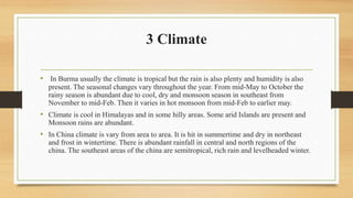 3 Climate
• In Burma usually the climate is tropical but the rain is also plenty and humidity is also
present. The seasonal changes vary throughout the year. From mid-May to October the
rainy season is abundant due to cool, dry and monsoon season in southeast from
November to mid-Feb. Then it varies in hot monsoon from mid-Feb to earlier may.
• Climate is cool in Himalayas and in some hilly areas. Some arid Islands are present and
Monsoon rains are abundant.
• In China climate is vary from area to area. It is hit in summertime and dry in northeast
and frost in wintertime. There is abundant rainfall in central and north regions of the
china. The southeast areas of the china are semitropical, rich rain and levelheaded winter.
 