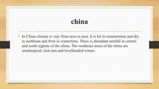china
• In China climate is vary from area to area. It is hit in summertime and dry
in northeast and frost in wintertime. There is abundant rainfall in central
and north regions of the china. The southeast areas of the china are
semitropical, rich rain and levelheaded winter.
 