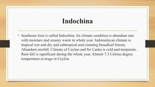 Indochina
• Southeast Asia is called Indochina. Its climate condition is abundant rain
with moisture and steamy warm in whole year. Indomalayan climate is
tropical wet and dry and subtropical and counting broadleaf forests.
Abundant rainfall. Climate of Ceylon and Sri Lanka is cold and temperate.
Rain fall is significant during the whole year. Almost 7.3 Celsius degree
temperature average in Ceylon.
 