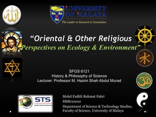 “Oriental & Other Religious
Perspectives on Ecology & Environment”


                       SFGS 6121
             History & Philosophy of Science
     Lecturer: Professor M. Hazim Shah Abdul Murad



                  Mohd Fadhli Rahmat Fakri
                  SMB110010
                  Department of Science & Technology Studies,
                  Faculty of Science, University of Malaya      1
 