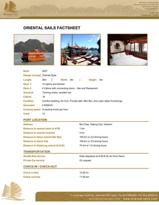 ORIENTAL SAILS FACTSHEET




Built:           2007
Design concept: Oriental Style
Length:          38m      |        Width: 8m         |          Height:   9m
Deck 1:          12 cabins and kitchen
Deck 2:          4 Cabins with connecting doors - Bar and Restaurant
Sundeck:         Tanning chairs, wooden bar
Cabins:          16
Facilities:      Comfort bedding, Air-Con, Private bath, Mini Bar, and rustic rattan furnishings
Generator:       4.500KVA
Cruising speed: 8 nautical knots per hour
Crew:            12

PORT LOCATION
Address                                              Bai Chay, Halong City, Vietnam
Distance to nearest bank or ATM                      1 km
Distance to nearest hospital                         4 km
Distance to Hanoi airport (Noi Bai)                  160 km or 3.5 driving hours
Distance to Hanoi City                               165 km or 3.5 driving hours
Distance to Haiphong airport (Cat Bi)                75 km or 1.5 driving hours

TRANSPORTATION
Shuttle Bus service                                  Daily departure at 8:00-8:30 am from Hanoi
Private Car service                                  On request

CHECK-IN / CHECK-OUT

Check in time                                        12:00 nn
Check out time                                       11:00 am
 