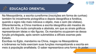 EDUCAÇÃO ORIENTAL
Na Mesopotâmia, a escrita cuneiforme (inscrições em forma de cunhas)
também foi inicialmente pictográfica e depois ideográfica e fonética,
quando o signo não mais indicava o objeto, mas o som (de sílabas).
Diferentemente, a China manteve a escrita ideográfica até meados do
século XX. Era muito complicada e abstrata, em que os sinais gráficos
representavam ideias e não figuras. Os mandarins ocupavam-se dessa
função privilegiada, após serem submetidos a difíceis exames pelo
Estado.
Escribas no Egito, mandarins na China, magos na Mesopotâmia
e brâmanes na Índia exerciam suas funções monopolizando a escrita em
meio à população analfabeta. O saber representava uma forma de poder.
 