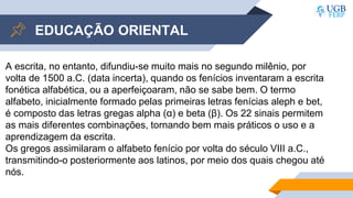 EDUCAÇÃO ORIENTAL
A escrita, no entanto, difundiu-se muito mais no segundo milênio, por
volta de 1500 a.C. (data incerta), quando os fenícios inventaram a escrita
fonética alfabética, ou a aperfeiçoaram, não se sabe bem. O termo
alfabeto, inicialmente formado pelas primeiras letras fenícias aleph e bet,
é composto das letras gregas alpha (α) e beta (β). Os 22 sinais permitem
as mais diferentes combinações, tornando bem mais práticos o uso e a
aprendizagem da escrita.
Os gregos assimilaram o alfabeto fenício por volta do século VIII a.C.,
transmitindo-o posteriormente aos latinos, por meio dos quais chegou até
nós.
 