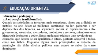 EDUCAÇÃO ORIENTAL
Educação e pedagogia
1. A educação tradicionalista
Quando as sociedades se tornaram mais complexas, vimos que a divisão se
instalou no seio delas: as mulheres, confinadas no lar, passaram a ser
dependentes dos homens, os segmentos sociais se especializaram entre
governantes, sacerdotes, mercadores, produtores e escravos, criando-se uma
hierarquia de riqueza e poder. Essas mudanças exigiram uma revolução na
educação, que deixou de ser igualitária e difusa, portanto acessível a todos,
como nas tribos. Enquanto alguns eram privilegiados, o restante da
população não tinha direitos políticos nem acesso ao saber da classe
dominante.
 