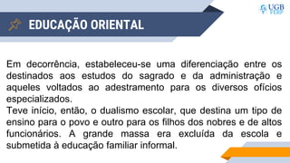 EDUCAÇÃO ORIENTAL
Em decorrência, estabeleceu-se uma diferenciação entre os
destinados aos estudos do sagrado e da administração e
aqueles voltados ao adestramento para os diversos ofícios
especializados.
Teve início, então, o dualismo escolar, que destina um tipo de
ensino para o povo e outro para os filhos dos nobres e de altos
funcionários. A grande massa era excluída da escola e
submetida à educação familiar informal.
 
