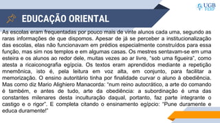 EDUCAÇÃO ORIENTAL
As escolas eram frequentadas por pouco mais de vinte alunos cada uma, segundo as
raras informações de que dispomos. Apesar de já se perceber a institucionalização
das escolas, elas não funcionavam em prédios especialmente construídos para essa
função, mas sim nos templos e em algumas casas. Os mestres sentavam-se em uma
esteira e os alunos ao redor dele, muitas vezes ao ar livre, “sob uma figueira”, como
atesta a ricaiconografia egípcia. Os textos eram aprendidos mediante a repetição
mnemônica, isto é, pela leitura em voz alta, em conjunto, para facilitar a
memorização. O ensino autoritário tinha por finalidade curvar o aluno à obediência.
Mas como diz Mario Alighiero Manacorda: “num reino autocrático, a arte do comando
é também, e antes de tudo, arte da obediência: a subordinação é uma das
constantes milenares desta inculturação daqual, portanto, faz parte integrante o
castigo e o rigor”. E completa citando o ensinamento egípcio: “Pune duramente e
educa duramente!”
 