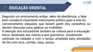 EDUCAÇÃO ORIENTAL
Segundo um ensinamento antigo, além da obediência, o falar
bem constituía importante instrumento político para a arte do
convencimento daqueles que faziam parte dos conselhos ou
deviam discursar para aplacar as multidões.
A atenção dos educadores também se voltava para a educação
física, destinada aos nobres e aos guerreiros, inicialmente
centrada na natação e com o tempo ampliada para atividades
de tiro com arco, corrida, caça, pesca.
 