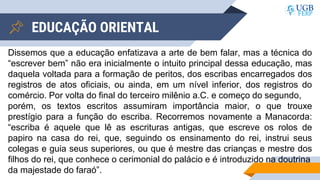 EDUCAÇÃO ORIENTAL
Dissemos que a educação enfatizava a arte de bem falar, mas a técnica do
“escrever bem” não era inicialmente o intuito principal dessa educação, mas
daquela voltada para a formação de peritos, dos escribas encarregados dos
registros de atos oficiais, ou ainda, em um nível inferior, dos registros do
comércio. Por volta do final do terceiro milênio a.C. e começo do segundo,
porém, os textos escritos assumiram importância maior, o que trouxe
prestígio para a função do escriba. Recorremos novamente a Manacorda:
“escriba é aquele que lê as escrituras antigas, que escreve os rolos de
papiro na casa do rei, que, seguindo os ensinamento do rei, instrui seus
colegas e guia seus superiores, ou que é mestre das crianças e mestre dos
filhos do rei, que conhece o cerimonial do palácio e é introduzido na doutrina
da majestade do faraó”.
 