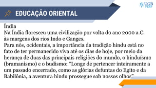 EDUCAÇÃO ORIENTAL
Índia
Na Índia floresceu uma civilização por volta do ano 2000 a.C.
às margens dos rios Indo e Ganges.
Para nós, ocidentais, a importância da tradição hindu está no
fato de ter permanecido viva até os dias de hoje, por meio da
herança de duas das principais religiões do mundo, o hinduísmo
(bramanismo) e o budismo: “Longe de pertencer inteiramente a
um passado encerrado, como as glórias defuntas do Egito e da
Babilônia, a aventura hindu prossegue sob nossos olhos”
 