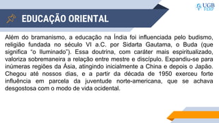 EDUCAÇÃO ORIENTAL
Além do bramanismo, a educação na Índia foi influenciada pelo budismo,
religião fundada no século VI a.C. por Sidarta Gautama, o Buda (que
significa “o Iluminado”). Essa doutrina, com caráter mais espiritualizado,
valoriza sobremaneira a relação entre mestre e discípulo. Expandiu-se para
inúmeras regiões da Ásia, atingindo inicialmente a China e depois o Japão.
Chegou até nossos dias, e a partir da década de 1950 exerceu forte
influência em parcela da juventude norte-americana, que se achava
desgostosa com o modo de vida ocidental.
 