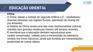 EDUCAÇÃO ORIENTAL
China
A China, desde a metade do segundo milênio a.C., estabeleceu
diversas dinastias nas regiões fluviais, sobretudo do Huang-Ho
(rio Amarelo).
A história da China revela uma das mais tradicionalistas culturas,
mantida sem grandes mudanças mesmo até tempos recentes.
É inevitável que a educação também reproduzisse esse
caráter conservador, voltado para a transmissão da sabedoria
contida nos livros clássicos, ainda que burilada por interpretações
posteriores de outros sábios.
 